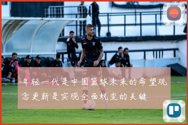 年轻一代是中国篮球未来的希望观念更新是实现全面蜕变的关键