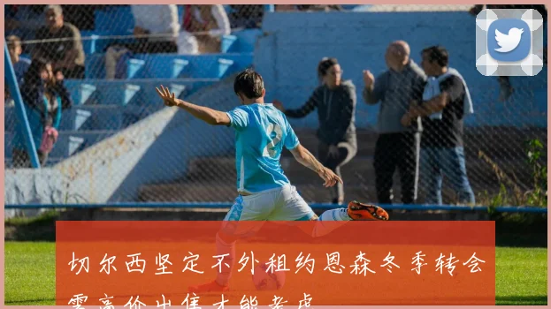 切尔西坚定不外租约恩森冬季转会需高价出售才能考虑