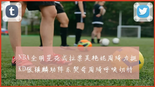 NBA全明星花式拉票吴艳妮周琦力挺KD张镇麟助阵东契奇周琦呼唤切特共襄盛举