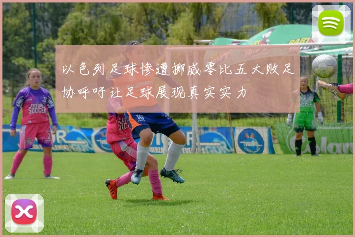 以色列足球惨遭挪威零比五大败足协呼吁让足球展现真实实力