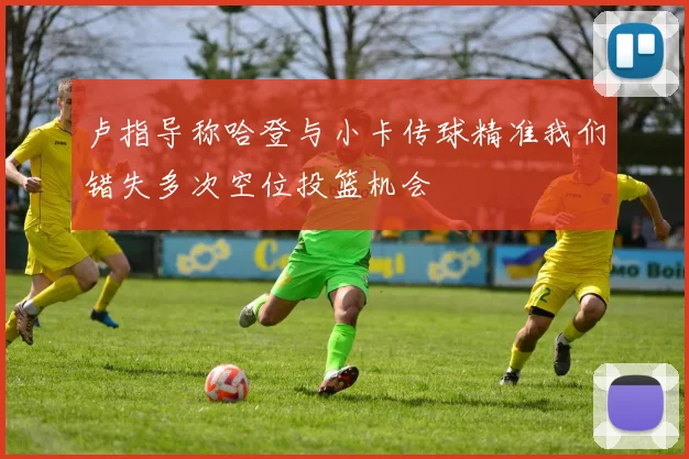 卢指导称哈登与小卡传球精准我们错失多次空位投篮机会