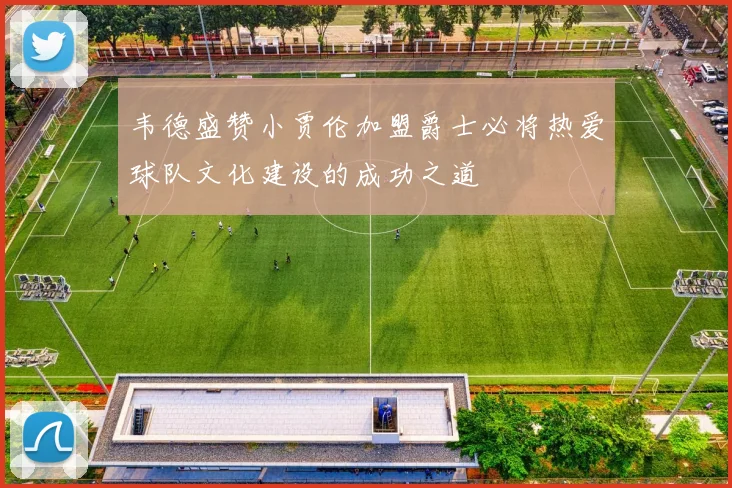 韦德盛赞小贾伦加盟爵士必将热爱球队文化建设的成功之道