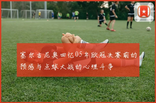 塞尔吉尼奥回忆05年欧冠决赛前的预感与点球大战的心理斗争