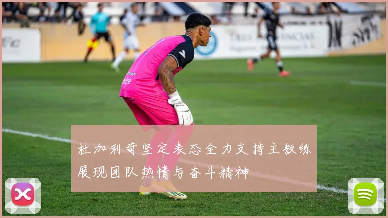 杜加利奇坚定表态全力支持主教练展现团队热情与奋斗精神