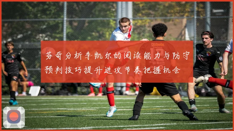 芬奇分析李凯尔的阅读能力与防守预判技巧提升进攻节奏把握机会