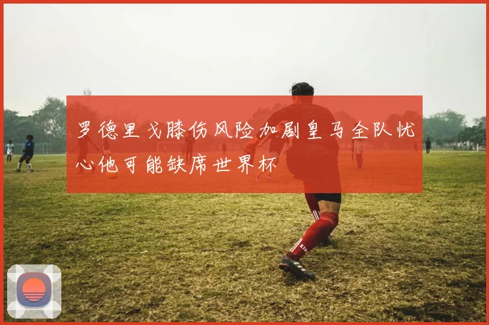 罗德里戈膝伤风险加剧皇马全队忧心他可能缺席世界杯