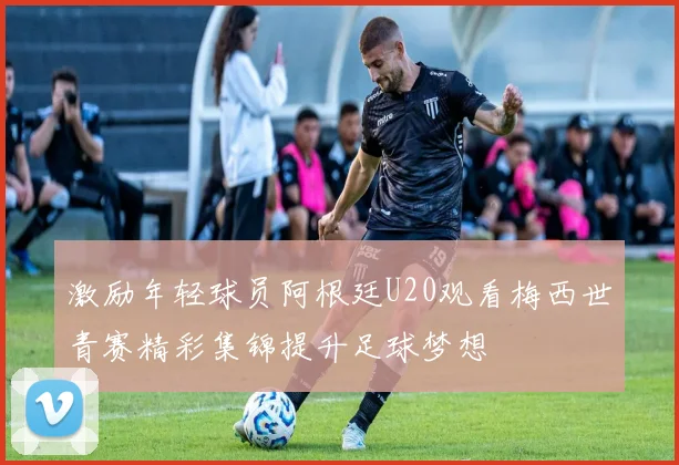 激励年轻球员阿根廷U20观看梅西世青赛精彩集锦提升足球梦想
