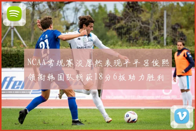 NCAA常规赛淡厚然表现平平吕俊熙领衔韩国队斩获18分6板助力胜利