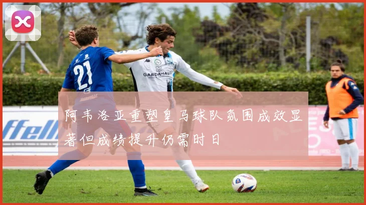 阿韦洛亚重塑皇马球队氛围成效显著但成绩提升仍需时日