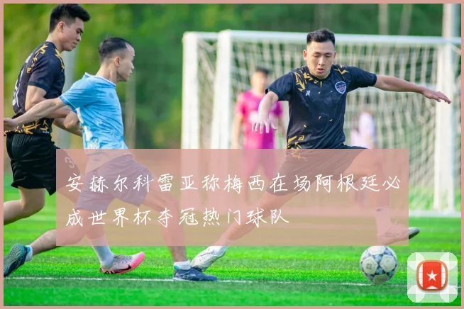 安赫尔科雷亚称梅西在场阿根廷必成世界杯夺冠热门球队