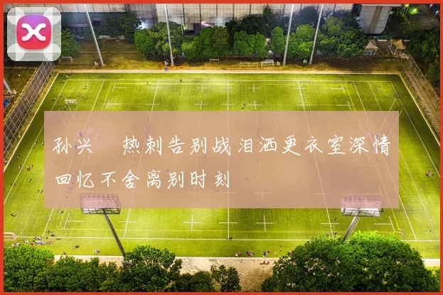 孙兴慜热刺告别战泪洒更衣室深情回忆不舍离别时刻