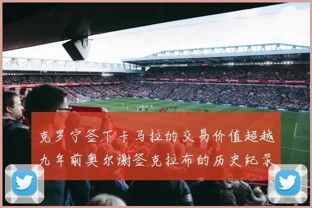 克罗宁签下卡马拉的交易价值超越九年前奥尔谢签克拉布的历史纪录