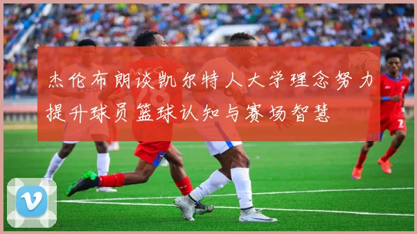 杰伦布朗谈凯尔特人大学理念努力提升球员篮球认知与赛场智慧