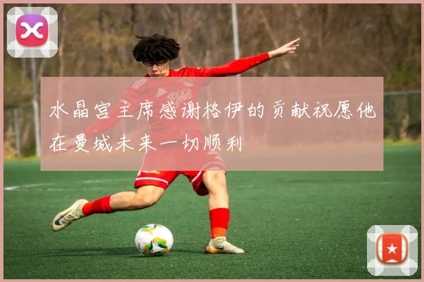 水晶宫主席感谢格伊的贡献祝愿他在曼城未来一切顺利