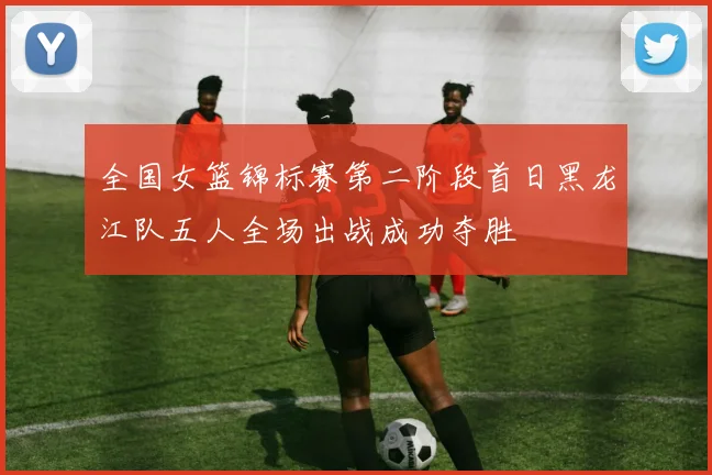 全国女篮锦标赛第二阶段首日黑龙江队五人全场出战成功夺胜