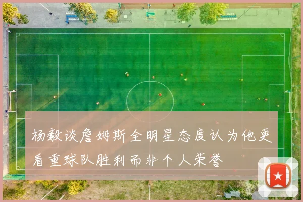杨毅谈詹姆斯全明星态度认为他更看重球队胜利而非个人荣誉