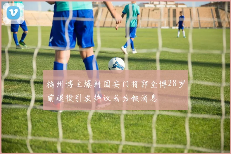 梅州博主爆料国安门将郭全博28岁前退役引发热议或为假消息