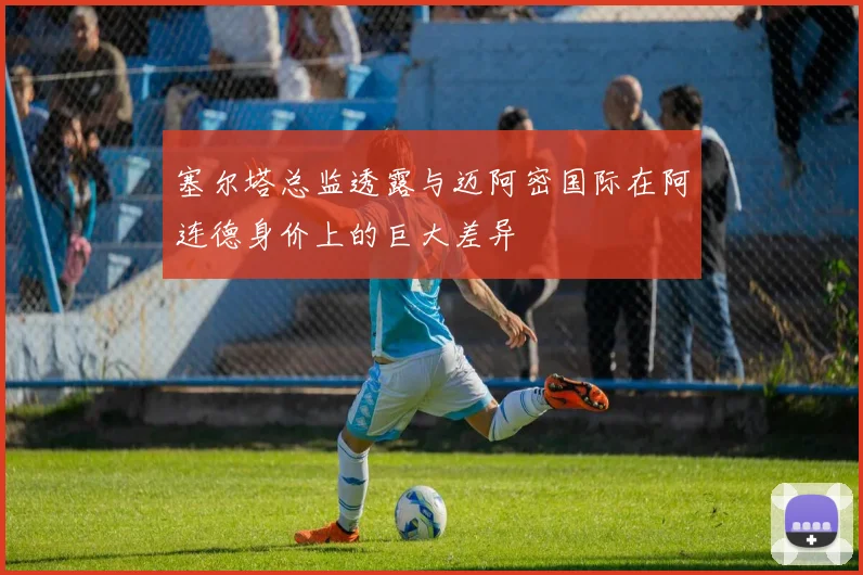 塞尔塔总监透露与迈阿密国际在阿连德身价上的巨大差异