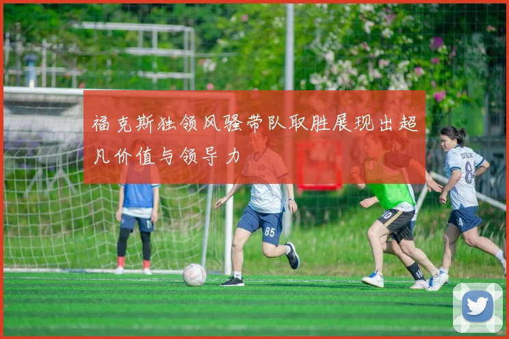 福克斯独领风骚带队取胜展现出超凡价值与领导力