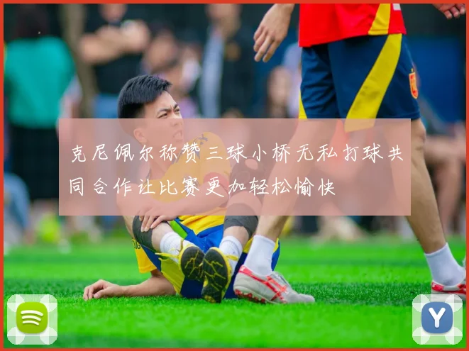 克尼佩尔称赞三球小桥无私打球共同合作让比赛更加轻松愉快
