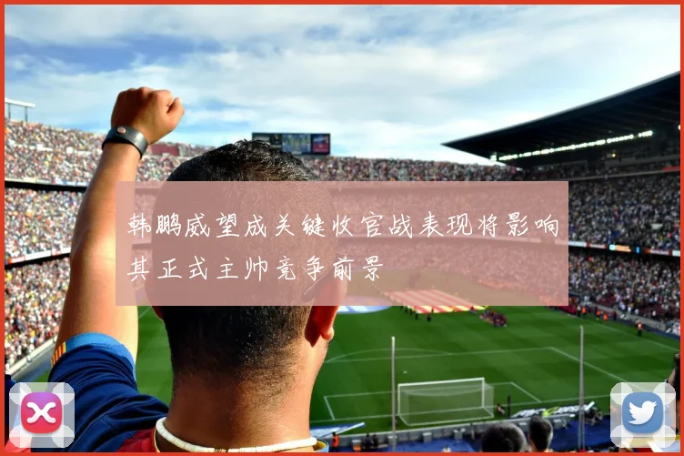 韩鹏威望成关键收官战表现将影响其正式主帅竞争前景