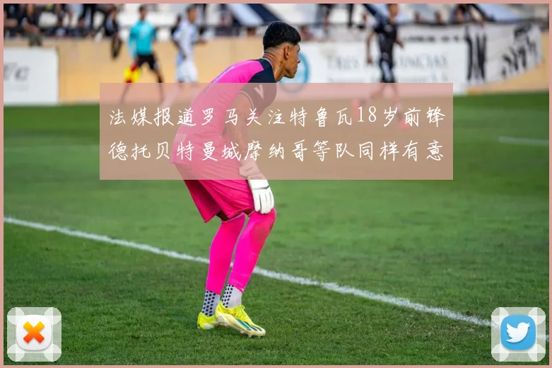 法媒报道罗马关注特鲁瓦18岁前锋德托贝特曼城摩纳哥等队同样有意