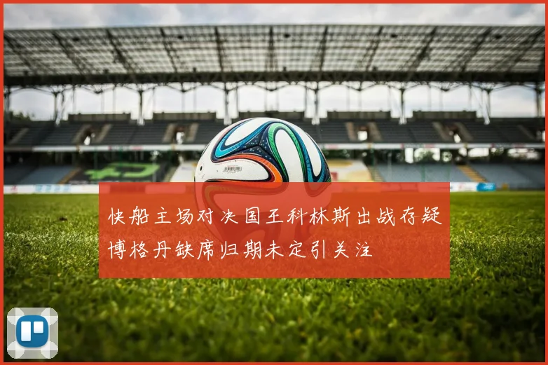 快船主场对决国王科林斯出战存疑博格丹缺席归期未定引关注