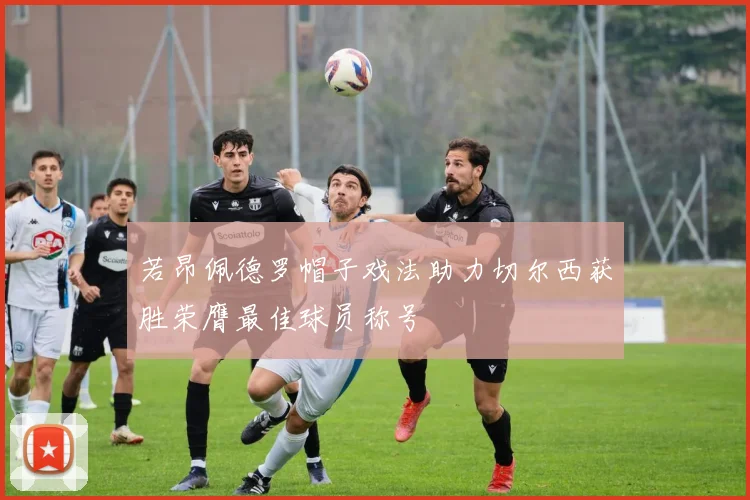 若昂佩德罗帽子戏法助力切尔西获胜荣膺最佳球员称号