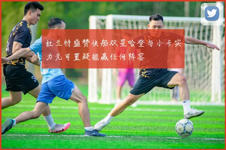 杜兰特盛赞快船双星哈登与小卡实力无可置疑能赢任何阵容