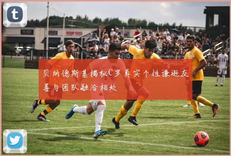 贝纳德斯基揭秘C罗真实个性谦逊友善与团队融洽相处