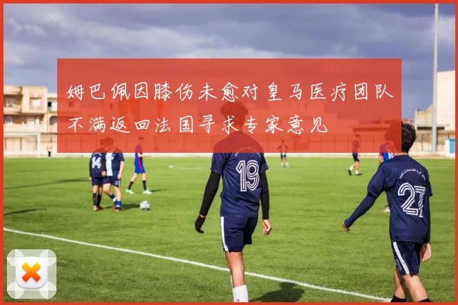 姆巴佩因膝伤未愈对皇马医疗团队不满返回法国寻求专家意见