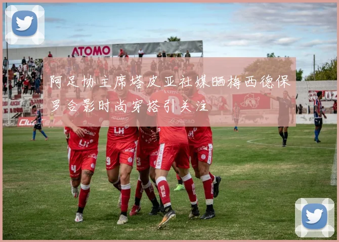 阿足协主席塔皮亚社媒晒梅西德保罗合影时尚穿搭引关注