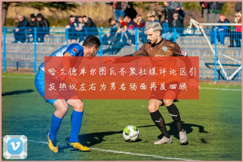 哈兰德库尔图瓦齐聚社媒评论区引发热议左右为男名场面再度回顾