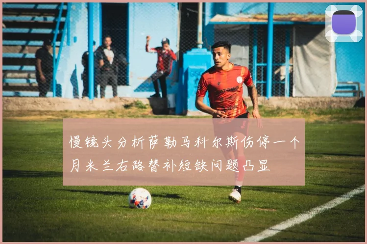 慢镜头分析萨勒马科尔斯伤停一个月米兰右路替补短缺问题凸显