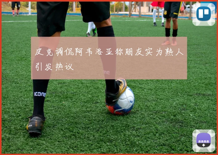 皮克调侃阿韦洛亚称朋友实为熟人引发热议