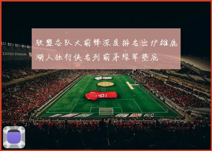 联盟各队大前锋深度排名出炉雄鹿湖人独行侠名列前茅绿军垫底