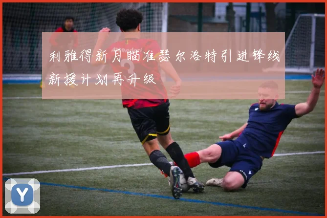 利雅得新月瞄准瑟尔洛特引进锋线新援计划再升级