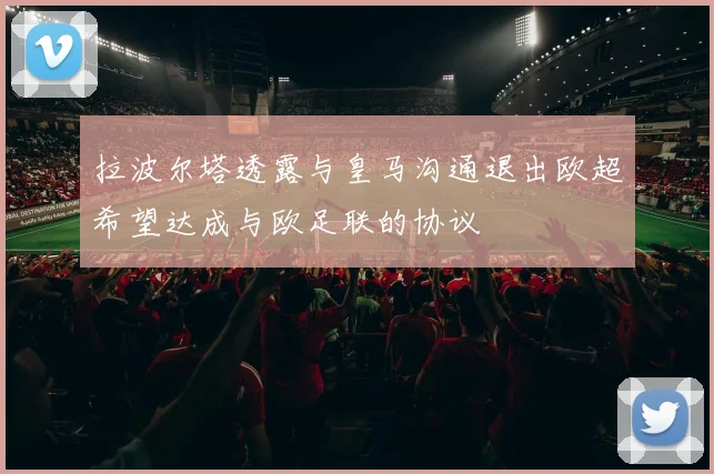 拉波尔塔透露与皇马沟通退出欧超希望达成与欧足联的协议