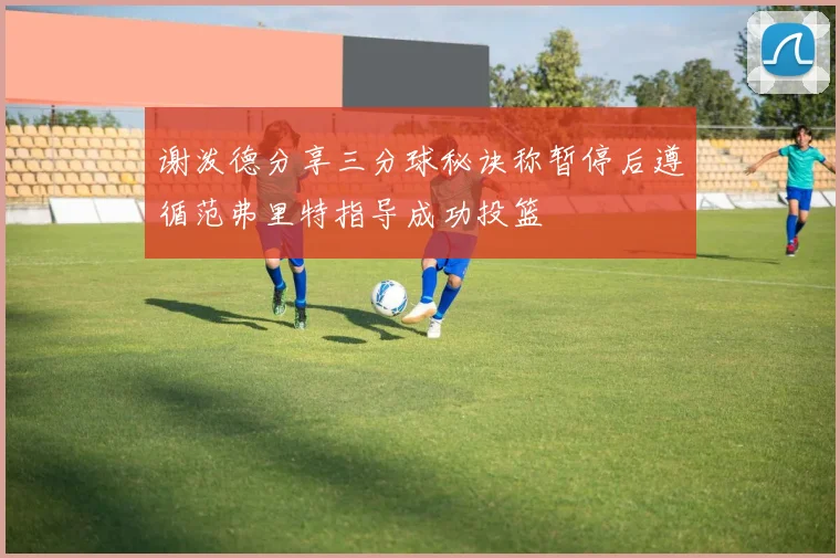 谢泼德分享三分球秘诀称暂停后遵循范弗里特指导成功投篮