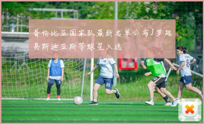 哥伦比亚国家队最新名单公布J罗路易斯迪亚斯等球星入选
