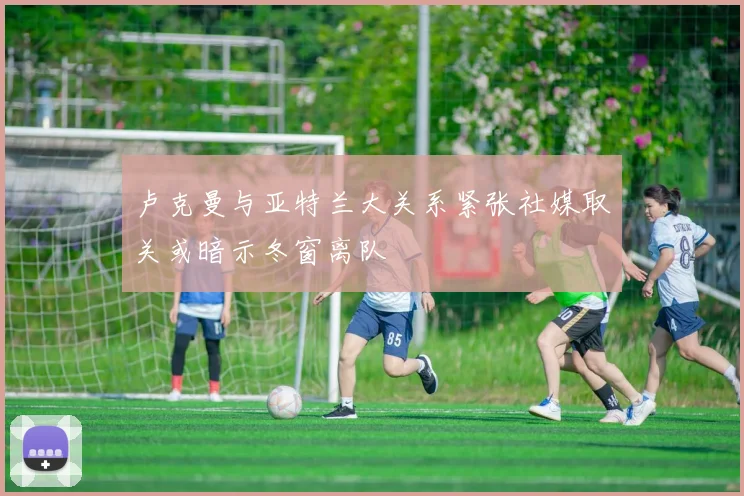 卢克曼与亚特兰大关系紧张社媒取关或暗示冬窗离队