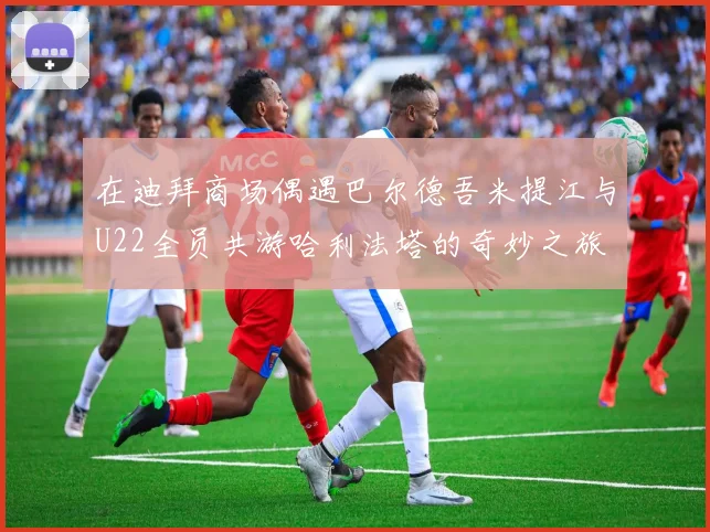 在迪拜商场偶遇巴尔德吾米提江与U22全员共游哈利法塔的奇妙之旅