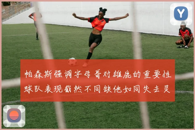 帕森斯强调字母哥对雄鹿的重要性球队表现截然不同缺他如同失去灵魂